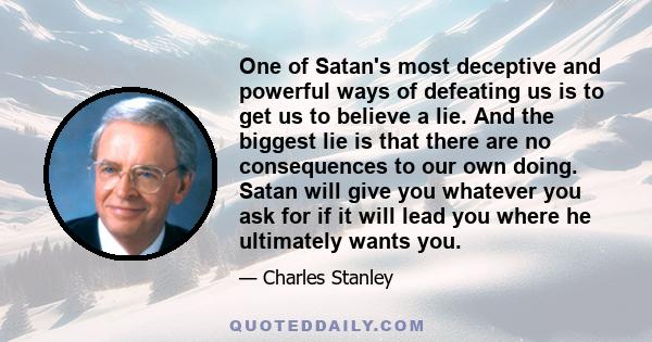 One of Satan's most deceptive and powerful ways of defeating us is to get us to believe a lie. And the biggest lie is that there are no consequences to our own doing. Satan will give you whatever you ask for if it will