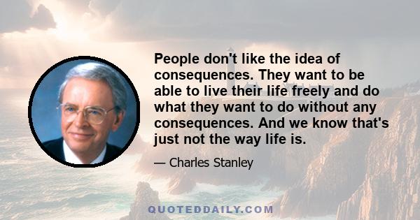 People don't like the idea of consequences. They want to be able to live their life freely and do what they want to do without any consequences. And we know that's just not the way life is.