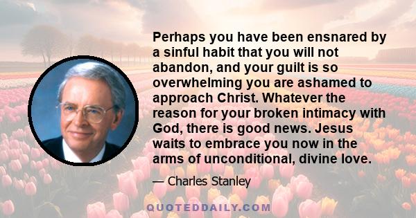 Perhaps you have been ensnared by a sinful habit that you will not abandon, and your guilt is so overwhelming you are ashamed to approach Christ. Whatever the reason for your broken intimacy with God, there is good