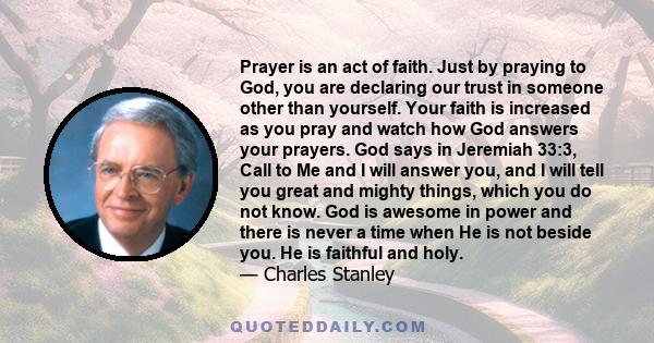 Prayer is an act of faith. Just by praying to God, you are declaring our trust in someone other than yourself. Your faith is increased as you pray and watch how God answers your prayers. God says in Jeremiah 33:3, Call