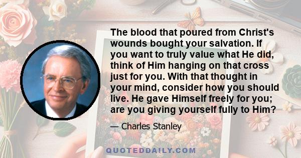 The blood that poured from Christ's wounds bought your salvation. If you want to truly value what He did, think of Him hanging on that cross just for you. With that thought in your mind, consider how you should live. He 