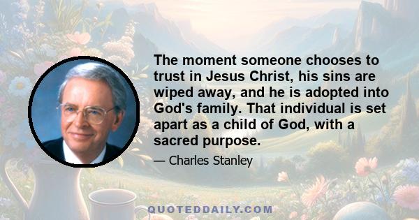 The moment someone chooses to trust in Jesus Christ, his sins are wiped away, and he is adopted into God's family. That individual is set apart as a child of God, with a sacred purpose.