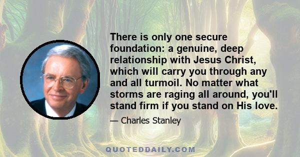 There is only one secure foundation: a genuine, deep relationship with Jesus Christ, which will carry you through any and all turmoil. No matter what storms are raging all around, you'll stand firm if you stand on His