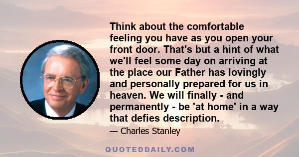 Think about the comfortable feeling you have as you open your front door. That's but a hint of what we'll feel some day on arriving at the place our Father has lovingly and personally prepared for us in heaven. We will