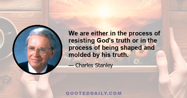 We are either in the process of resisting God's truth or in the process of being shaped and molded by his truth.