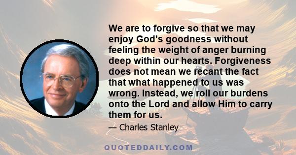 We are to forgive so that we may enjoy God's goodness without feeling the weight of anger burning deep within our hearts. Forgiveness does not mean we recant the fact that what happened to us was wrong. Instead, we roll 