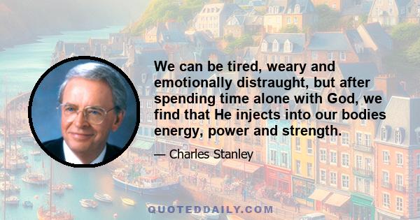 We can be tired, weary and emotionally distraught, but after spending time alone with God, we find that He injects into our bodies energy, power and strength.