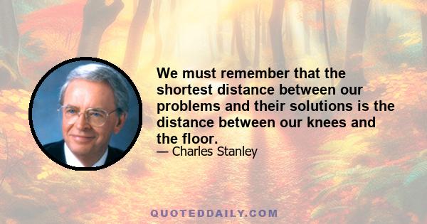 We must remember that the shortest distance between our problems and their solutions is the distance between our knees and the floor.