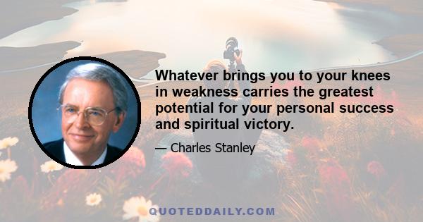 Whatever brings you to your knees in weakness carries the greatest potential for your personal success and spiritual victory.