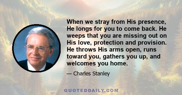 When we stray from His presence, He longs for you to come back. He weeps that you are missing out on His love, protection and provision. He throws His arms open, runs toward you, gathers you up, and welcomes you home.