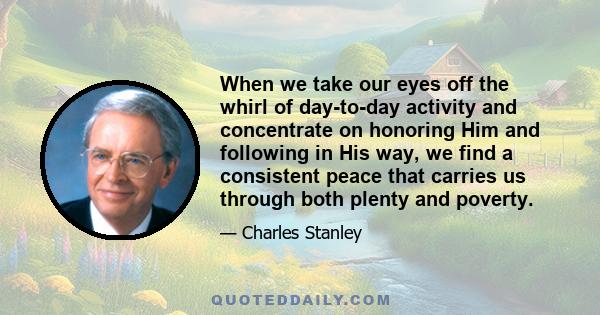 When we take our eyes off the whirl of day-to-day activity and concentrate on honoring Him and following in His way, we find a consistent peace that carries us through both plenty and poverty.