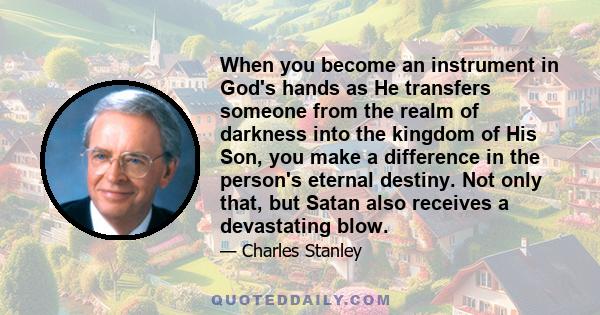 When you become an instrument in God's hands as He transfers someone from the realm of darkness into the kingdom of His Son, you make a difference in the person's eternal destiny. Not only that, but Satan also receives