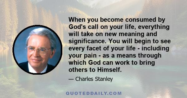 When you become consumed by God's call on your life, everything will take on new meaning and significance. You will begin to see every facet of your life - including your pain - as a means through which God can work to