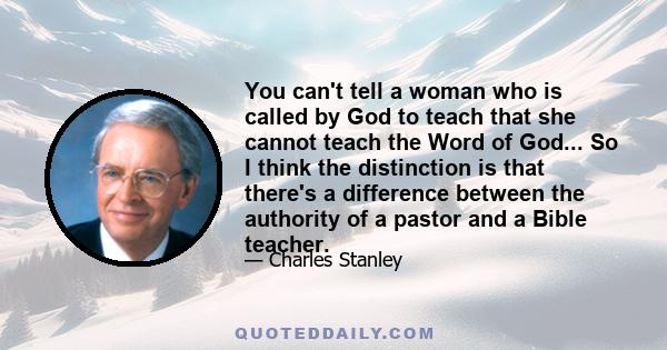 You can't tell a woman who is called by God to teach that she cannot teach the Word of God... So I think the distinction is that there's a difference between the authority of a pastor and a Bible teacher.