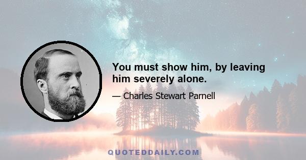 You must show him, by leaving him severely alone.