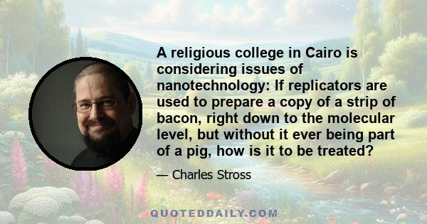 A religious college in Cairo is considering issues of nanotechnology: If replicators are used to prepare a copy of a strip of bacon, right down to the molecular level, but without it ever being part of a pig, how is it