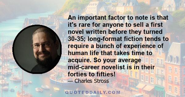 An important factor to note is that it's rare for anyone to sell a first novel written before they turned 30-35; long-format fiction tends to require a bunch of experience of human life that takes time to acquire. So