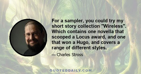 For a sampler, you could try my short story collection Wireless. Which contains one novella that scooped a Locus award, and one that won a Hugo, and covers a range of different styles.