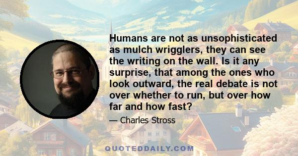 Humans are not as unsophisticated as mulch wrigglers, they can see the writing on the wall. Is it any surprise, that among the ones who look outward, the real debate is not over whether to run, but over how far and how