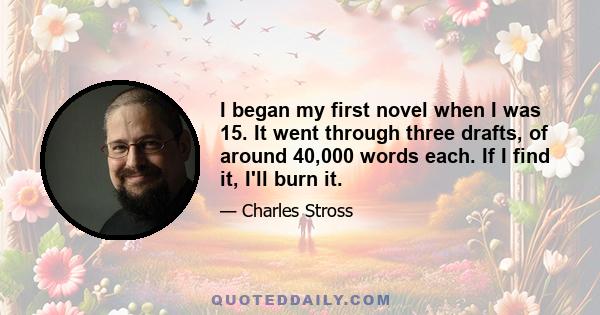 I began my first novel when I was 15. It went through three drafts, of around 40,000 words each. If I find it, I'll burn it.