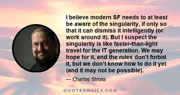 I believe modern SF needs to at least be aware of the singularity, if only so that it can dismiss it intelligently (or work around it). But I suspect the singularity is like faster-than-light travel for the IT