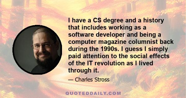 I have a CS degree and a history that includes working as a software developer and being a computer magazine columnist back during the 1990s. I guess I simply paid attention to the social effects of the IT revolution as 