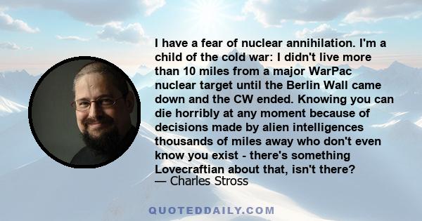 I have a fear of nuclear annihilation. I'm a child of the cold war: I didn't live more than 10 miles from a major WarPac nuclear target until the Berlin Wall came down and the CW ended. Knowing you can die horribly at