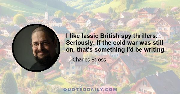 I like lassic British spy thrillers. Seriously. If the cold war was still on, that's something I'd be writing.