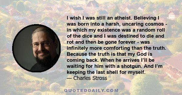 I wish I was still an atheist. Believing I was born into a harsh, uncaring cosmos - in which my existence was a random roll of the dice and I was destined to die and rot and then be gone forever - was infinitely more