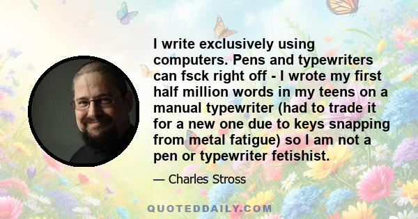 I write exclusively using computers. Pens and typewriters can fsck right off - I wrote my first half million words in my teens on a manual typewriter (had to trade it for a new one due to keys snapping from metal