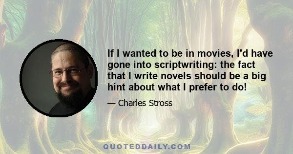 If I wanted to be in movies, I'd have gone into scriptwriting: the fact that I write novels should be a big hint about what I prefer to do!