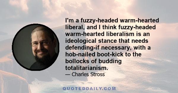 I'm a fuzzy-headed warm-hearted liberal, and I think fuzzy-headed warm-hearted liberalism is an ideological stance that needs defending-if necessary, with a hob-nailed boot-kick to the bollocks of budding