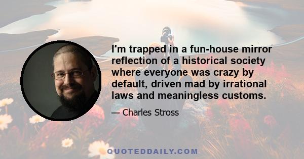 I'm trapped in a fun-house mirror reflection of a historical society where everyone was crazy by default, driven mad by irrational laws and meaningless customs.