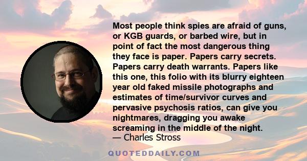 Most people think spies are afraid of guns, or KGB guards, or barbed wire, but in point of fact the most dangerous thing they face is paper. Papers carry secrets. Papers carry death warrants. Papers like this one, this