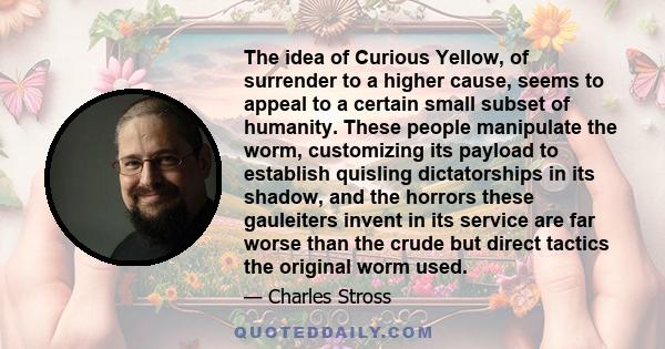 The idea of Curious Yellow, of surrender to a higher cause, seems to appeal to a certain small subset of humanity. These people manipulate the worm, customizing its payload to establish quisling dictatorships in its