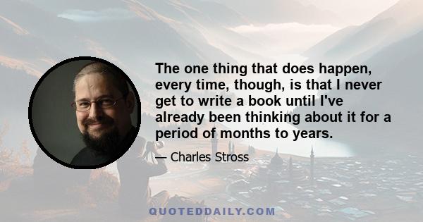 The one thing that does happen, every time, though, is that I never get to write a book until I've already been thinking about it for a period of months to years.