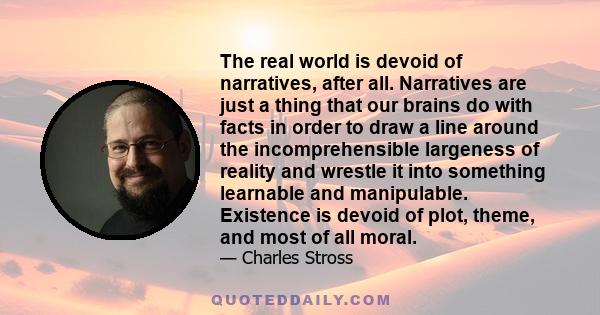 The real world is devoid of narratives, after all. Narratives are just a thing that our brains do with facts in order to draw a line around the incomprehensible largeness of reality and wrestle it into something