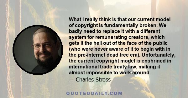 What I really think is that our current model of copyright is fundamentally broken. We badly need to replace it with a different system for remunerating creators, which gets it the hell out of the face of the public