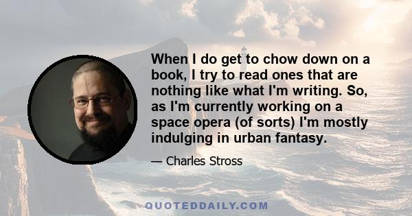 When I do get to chow down on a book, I try to read ones that are nothing like what I'm writing. So, as I'm currently working on a space opera (of sorts) I'm mostly indulging in urban fantasy.