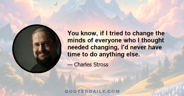 You know, if I tried to change the minds of everyone who I thought needed changing, I'd never have time to do anything else.