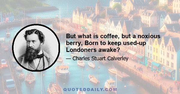 But what is coffee, but a noxious berry, Born to keep used-up Londoners awake?