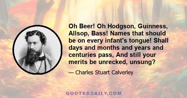 Oh Beer! Oh Hodgson, Guinness, Allsop, Bass! Names that should be on every infant's tongue! Shall days and months and years and centuries pass, And still your merits be unrecked, unsung?