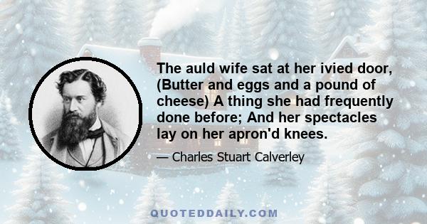 The auld wife sat at her ivied door, (Butter and eggs and a pound of cheese) A thing she had frequently done before; And her spectacles lay on her apron'd knees.