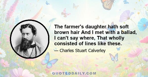 The farmer's daughter hath soft brown hair And I met with a ballad, I can't say where, That wholly consisted of lines like these.