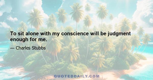 To sit alone with my conscience will be judgment enough for me.