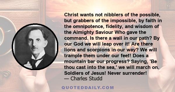 Christ wants not nibblers of the possible, but grabbers of the impossible, by faith in the omnipotence, fidelity, and wisdom of the Almighty Saviour Who gave the command. Is there a wall in our path? By our God we will