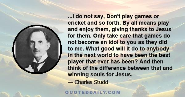 ...I do not say, Don't play games or cricket and so forth. By all means play and enjoy them, giving thanks to Jesus for them. Only take care that games do not become an idol to you as they did to me. What good will it