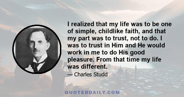 I realized that my life was to be one of simple, childlike faith, and that my part was to trust, not to do. I was to trust in Him and He would work in me to do His good pleasure. From that time my life was different.