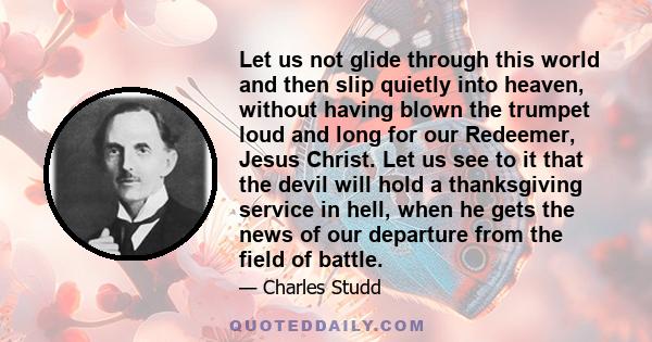 Let us not glide through this world and then slip quietly into heaven, without having blown the trumpet loud and long for our Redeemer, Jesus Christ. Let us see to it that the devil will hold a thanksgiving service in