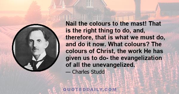 Nail the colours to the mast! That is the right thing to do, and, therefore, that is what we must do, and do it now. What colours? The colours of Christ, the work He has given us to do- the evangelization of all the